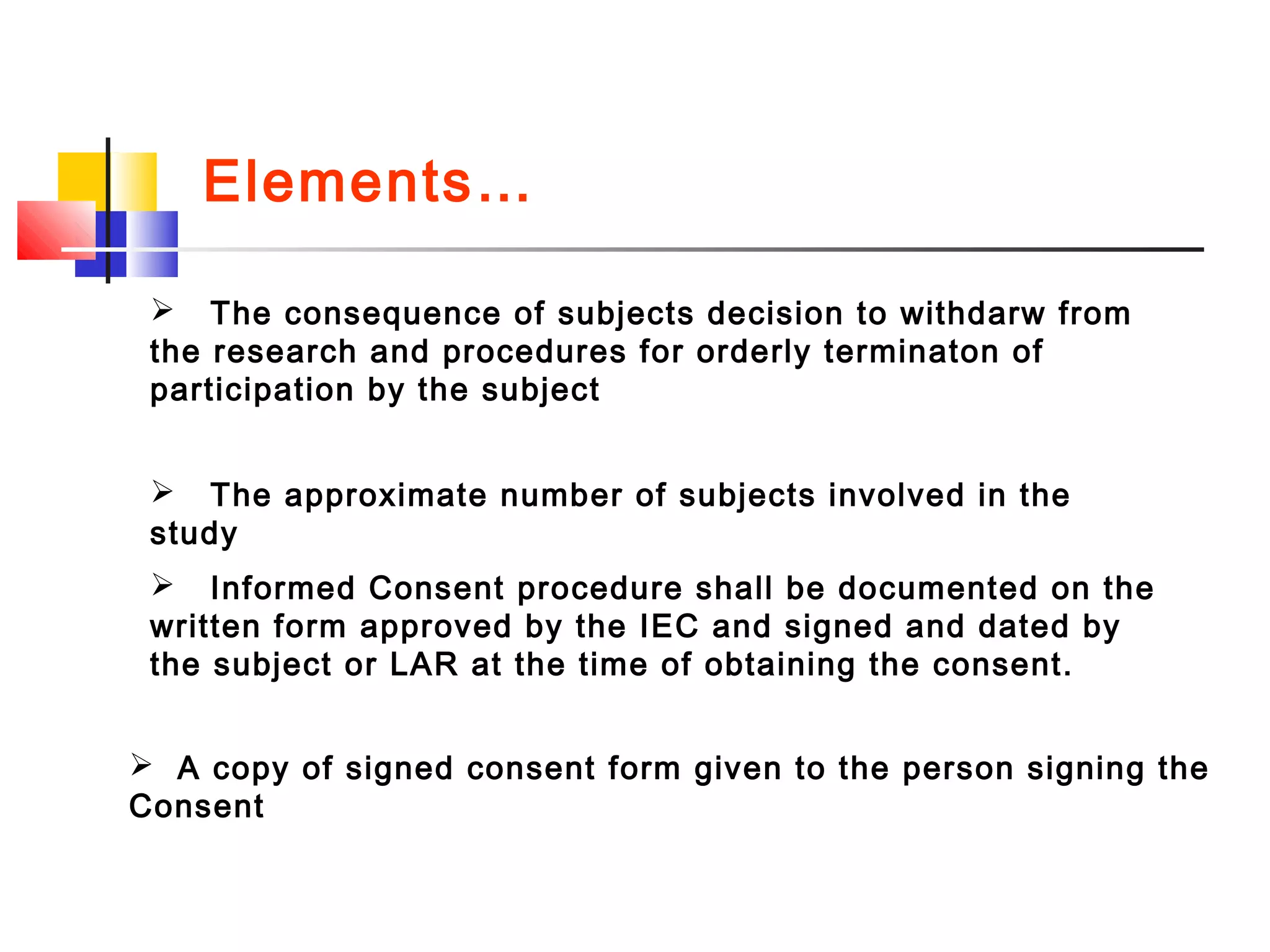  The consequence of subjects decision to withdarw from
the research and procedures for orderly terminaton of
participation by the subject
 The approximate number of subjects involved in the
study
 Informed Consent procedure shall be documented on the
written form approved by the IEC and signed and dated by
the subject or LAR at the time of obtaining the consent.
 A copy of signed consent form given to the person signing the
Consent
Elements…
 