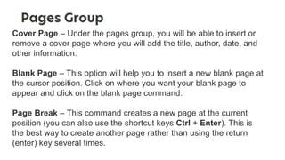 Cover Page – Under the pages group, you will be able to insert or
remove a cover page where you will add the title, author, date, and
other information.
Blank Page – This option will help you to insert a new blank page at
the cursor position. Click on where you want your blank page to
appear and click on the blank page command.
Page Break – This command creates a new page at the current
position (you can also use the shortcut keys Ctrl + Enter). This is
the best way to create another page rather than using the return
(enter) key several times.
 