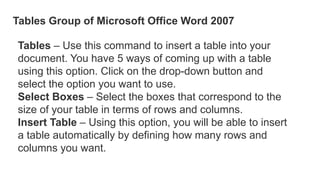 Tables Group of Microsoft Office Word 2007
Tables – Use this command to insert a table into your
document. You have 5 ways of coming up with a table
using this option. Click on the drop-down button and
select the option you want to use.
Select Boxes – Select the boxes that correspond to the
size of your table in terms of rows and columns.
Insert Table – Using this option, you will be able to insert
a table automatically by defining how many rows and
columns you want.
 