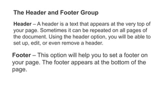 The Header and Footer Group
Header – A header is a text that appears at the very top of
your page. Sometimes it can be repeated on all pages of
the document. Using the header option, you will be able to
set up, edit, or even remove a header.
Footer – This option will help you to set a footer on
your page. The footer appears at the bottom of the
page.
 