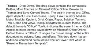 Themes - Drop-Down. The drop-down contains the commands:
Built-in, More Themes on Microsoft Office Online, Browse for
Themes and Save Current Theme. The built-in themes are: Office,
Apex, Aspect, Civic, Concourse, Equity, Flow, Foundry, Median,
Metro, Module, Opulent, Oriel, Origin, Paper, Solstice, Technic,
Trek, Urban and Verve. Tooltip indicates the current theme. The
default theme is "Office". Tooltip indicates the current theme. Quick
Access to more themes saved down on Microsoft Office Online.
Default theme is "Office". Changes the overall design of the entire
document inc colours, fonts and effects. This drop-down has an
additional command not found in Excel or PowerPoint which is
"Reset to Theme from Template".
 