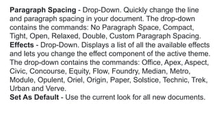 Paragraph Spacing - Drop-Down. Quickly change the line
and paragraph spacing in your document. The drop-down
contains the commands: No Paragraph Space, Compact,
Tight, Open, Relaxed, Double, Custom Paragraph Spacing.
Effects - Drop-Down. Displays a list of all the available effects
and lets you change the effect component of the active theme.
The drop-down contains the commands: Office, Apex, Aspect,
Civic, Concourse, Equity, Flow, Foundry, Median, Metro,
Module, Opulent, Oriel, Origin, Paper, Solstice, Technic, Trek,
Urban and Verve.
Set As Default - Use the current look for all new documents.
 