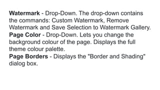 Watermark - Drop-Down. The drop-down contains
the commands: Custom Watermark, Remove
Watermark and Save Selection to Watermark Gallery.
Page Color - Drop-Down. Lets you change the
background colour of the page. Displays the full
theme colour palette.
Page Borders - Displays the "Border and Shading"
dialog box.
 
