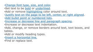 •Change font type, size, and color.
•Set text to be bold or underlined.
•Add or remove highlighting color around text.
•Justify text on the page to be left, center, or right aligned.
•Add bullet point or numbered lists.
•Increase or decrease line and paragraph spacing.
•Increase or decrease text indentation.
•Add, change, or remove borders around text, text boxes, and
tables.
•Add or modify heading types.
•Insert a horizontal line.
•Find or replace text.
 