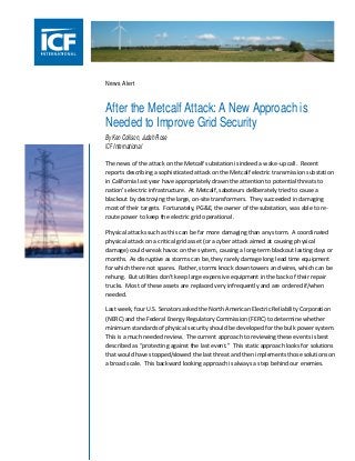 News Alert

After the Metcalf Attack: A New Approach is
Needed to Improve Grid Security
By Ken Collison, Judah Rose
ICF International
The news of the attack on the Metcalf substation is indeed a wake-up call. Recent
reports describing a sophisticated attack on the Metcalf electric transmission substation
in California last year have appropriately drawn the attention to potential threats to
nation’s electric infrastructure. At Metcalf, saboteurs deliberately tried to cause a
blackout by destroying the large, on-site transformers. They succeeded in damaging
most of their targets. Fortunately, PG&E, the owner of the substation, was able to reroute power to keep the electric grid operational.
Physical attacks such as this can be far more damaging than any storm. A coordinated
physical attack on a critical grid asset (or a cyber attack aimed at causing physical
damage) could wreak havoc on the system, causing a long-term blackout lasting days or
months. As disruptive as storms can be, they rarely damage long lead time equipment
for which there not spares. Rather, storms knock down towers and wires, which can be
rehung. But utilities don’t keep large expensive equipment in the back of their repair
trucks. Most of these assets are replaced very infrequently and are ordered if/when
needed.
Last week, four U.S. Senators asked the North American Electric Reliability Corporation
(NERC) and the Federal Energy Regulatory Commission (FERC) to determine whether
minimum standards of physical security should be developed for the bulk power system.
This is a much needed review. The current approach to reviewing these events is best
described as “protecting against the last event.” This static approach looks for solutions
that would have stopped/slowed the last threat and then implements those solutions on
a broad scale. This backward looking approach is always a step behind our enemies.

 
