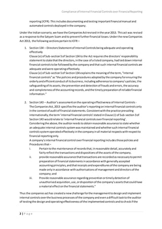 Compliance of Internal Financial ControlsoverFinancialReporting
2 | P a g e
reporting(ICFR).This includes documentingandtesting importantfinancialmanual and
automatedcontrolsdeployedinthe company.
Under the Indianscenario,we have the CompaniesActrevisedinthe year2013. Thisact was revised
as a response tothe Satyam Scam andto preventfurtherfinancial losses.Underthe new Companies
Act 2013, the followingsectionspertaintoICFR –
1. Section134 – DirectorsStatementof Internal Controlsbeingadequate andoperating
effectively
Clause (e) of Sub-section5of Section134 to the Act requiresthe directors’responsibility
statementtostate that the directors,inthe case of a listedcompany,hadlaiddowninternal
financial controlstobe followedbythe companyandthat such internal financial controlsare
adequate andwere operatingeffectively.
Clause (e) of Sub-section5of Section134 explainsthe meaningof the term, “internal
financial controls”as“the policiesandproceduresadoptedbythe companyforensuringthe
orderlyandefficientconductof itsbusiness,includingadherence tocompany’spolicies,the
safeguardingof itsassets,the preventionanddetectionof fraudsanderrors,the accuracy
and completenessof the accountingrecords,andthe timelypreparationof reliablefinancial
information.”
2. Section143 – Auditor’sassessmentonthe operatingeffectivenessof Internal Controls -
The CompaniesAct,2013 specifiesthe auditor’sreportingoninternalfinancial controlsonly
inthe contextof auditof financial statements.Consistentwiththe practice prevailing
internationally,the term‘internalfinancial controls’statedinClause (i) of Sub-section3of
Section143 wouldrelate to‘internal financial controlsoverfinancial reporting’.
Consideringthe above,the auditorneedstoobtainreasonable assurance tostate whether
an adequate internal controlssystemwasmaintainedandwhethersuchinternal financial
controlssystemoperatedeffectivelyinthe companyinall material respectswithrespectto
financial reportingonly.
A company'sinternal financialcontrol overfinancial reportingincludesthosepoliciesand
Procedures that–
i. Pertaintothe maintenance of recordsthat,inreasonable detail,accuratelyand
fairlyreflectthe transactionsanddispositionsof the assetsof the company.
ii. provide reasonableassurance thattransactionsare recordedasnecessarytopermit
preparationof financial statementsinaccordance withgenerallyaccepted
accountingprinciples,andthatreceiptsandexpendituresof the companyare being
made onlyinaccordance withauthorisationsof managementanddirectorsof the
company;and
iii. Provide reasonable assurance regardingpreventionortimelydetectionof
unauthorisedacquisition,use,ordispositionof the company'sassetsthatcouldhave
a material effectonthe financial statements.”
Thus the companiesacthas createda new challenge forthe managementtodesignandimplement
internal controlsoverthe businessprocessesof the companyandevenadifficulttasktothe auditor
of testingthe designandoperatingeffectivenessof the implementedcontrolsandtocheckif the
 