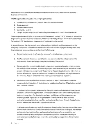 Compliance of Internal Financial ControlsoverFinancialReporting
3 | P a g e
deployedcontrolsare sufficientandadequate againstthe riskthatispresentinthe company’s
businessenvironment.
The Managementthushave the followingresponsibilities –
1. IdentifyandEvaluate the riskpresentinthe businessenvironment
2. Designa control
3. Implementthe control
4. Monitorthe control
5. Designcompensatingcontrolsin-case if apreventive control cannotbe implemented.
The managementwouldreferto internal control frameworkssuchasCOSO(Companyof Sponsoring
Organisations) Internal Control Framework,COBIT5(Control ObjectivesinInformationandRelated
Technology),ISOStandardsetc.forguidance of implementingthe control.
It iscrucial to note that the controlsneedtobe deployeduniformlyatall businessunitsof the
company.Each control has to be documentedandreviewedperiodicallybythe management.The
Internal control componentcanbe brokenintothe following –
a. Control Environment –itrefersto the company’sentire businessenvironment.
b. RiskAssessment –Itrefers to identificationandassessmentof the riskspresentinthe
environment.Thisisperformedtodecide the designof the control.
c. Control Activities –A control objective isastatementwhichemphasisthe extentof which
the control is to be achieved.A control objectiveissetafterassessingthe levelof riskthatis
presentinthe control environment.These refertothe activitiesthatmaybe inthe form of
Policies,Procedures,organisationstructure thatwouldbe developedandimplementedin
the company.A setof control activitiesare mappedtoone control objective.
d. InformationSystemandCommunication –Itrefersto the IT Controlsthathave to be
implementedinthe system.ITControlscanbe broadlyclassifiedintoITApplicationcontrols
and IT General Controls.
IT ApplicationControlsvarydependingonthe applicationsthathave beeninstalledbythe
enterprise foritsrevenuegeneration.Applicationsoftwareisthe software thatprocesses
businesstransactions.The Applicationsoftware couldbe aretail bankingsystem, an
InventorysystemorpossiblyanintegratedERP.Controlswhichrelate tobusiness
applicationsleadingtojudicialuse of the applicationandenforcedthroughthe application
itself tothe enduserare calledITApplicationControls.
IT General Controlsare those controls otherthanIT ApplicationControls,whichrelatetothe
environmentwithinwhichcomputer-basedapplicationsystemsare developed,maintained
and operatedandare therefore applicable toall applicationsThese are policiesand
proceduresthatrelate tomany applicationsandsupportthe effective functioningof
applicationcontrolsbyhelpingtoensure the continuedproperoperationof information
systems.
 