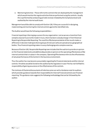 Compliance of Internal Financial ControlsoverFinancialReporting
4 | P a g e
e. MonitoringActivities –These refertothe controlsthat are deployedbythe management
whichwouldmonitorthe regularactivitiesthatare performedusingthe controls.Usually
thisisperformedbyconductingperiodicreviewsinitiatedbythe Complianceteamand
auditedbythe internal auditteam.
Managementwouldbe able tocomplywithSection134, if theyare successful indesigning,
implementingandmonitoringthe internal controlsagainstthe identifiedrisks.
The Auditorwouldhave the followingresponsibilities –
Financial reportingislikesingingasuccessforany organisation.Justaswe see a transitionfrom
complex classical musictothe modernmusic,there hasbeenasteadychange infromHistorical
ReportingtoResponsible Reporting.The needforeffectivepresentationof the resultsmakes a
difference indecisionmakingtodiversegroupsof enduserswhoare spreadacross geographical
bodies.Thus financial reportingmakesitaverychallenginganda complex exercise.
Because of Section143, Responsible Reportingnow includesthatthe auditortoprovide anopinion
on the financial statementsandadditionallyprovide anopiniononthe operatingeffectivenessof the
internal controlsthatisinplace in the company. OperatingEffectivenessrefersto the effectiveness
of actual performance of the Control in the businessenvironment.
Thus the auditorhas now become accountable regardingthe financial statementsandthe internal
controls.Penaltieswouldbe leviedonthe auditorbythe regulatorsincase if he has not fulfilledhis
responsibility of gainingassurance onthe effectivenessof the controls.
The Institute of CharteredAccountantsof Indiahascome out witha Guidance note forauditors
whichprovidesguidance towardstheirresponsibilityforInternalFinancialcontrolsoverfinancial
reporting.Thisguidance note suggeststhe followingmethodologythatcanbe followedbythe
auditor.
 