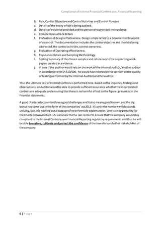 Compliance of Internal Financial ControlsoverFinancialReporting
6 | P a g e
b. Risk,Control ObjectiveandControl ActivitiesandControl Number
c. Detailsof the entitywhichisbeingaudited.
d. Detailsof evidenceprovidedandthe personwhoprovidedthe evidence
e. Completenesscheckdetails
f. Evaluationof designeffectiveness.Designsimplyreferstoa documentedblueprint
of a control.The documentation includesthe control objective andthe risksbeing
addressed,the control activities,control owneretc.
g. Evaluationof Operatingeffectiveness.
h. PopulationdetailsandSamplingMethodology.
i. TestingSummary of the chosensamples andreferencestothe supportingwork-
paperscreatedas evidence.
j. In case if the auditorwouldrelyonthe workof the internal auditor/anotherauditor
inaccordance withSA 610/600, he wouldhave toprovide hisopiniononthe quality
of testingperformedbythe Internal Auditor/anotherauditor.
Thus the ultimate testof Internal Controls isperformedhere.Basedonthe inquiries, findingsand
observations,anAuditorwouldbe able toprovide sufficientassurance whetherthe incorporated
controlsare adequate andensuring thatthere isnoharmful effectonthe figurespresentedinthe
financial statements.
A goodcharteredaccountantlovesgoodchallengesanditalsomeansgoodmoney,andthe big
bonushas come out inthe form of the companies’act2013. It’s onlythe numberwhichsounds
unlucky, but, itisnothingbuta baggage of new riverside opportunities. One suchopportunityfor
the CharteredAccountantishisservicesthathe can renderto ensure thatthe companywouldstay
complianttothe Internal ControlsoverFinancial Reportingregulatoryrequirements andthushe will
be able to restore,cultivate and protect the confidence of the investorsandotherstakeholdersof
the company.
 