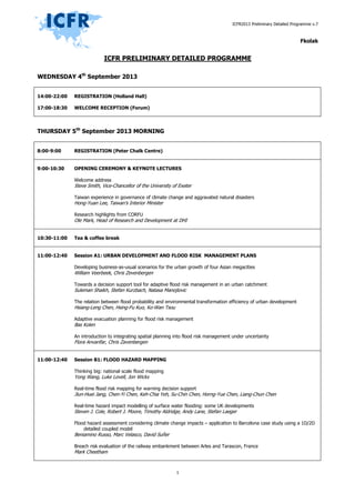 ICFR2013 Preliminary Detailed Programme v.9
1
ICFR PRELIMINARY DETAILED PROGRAMME
WEDNESDAY 4th
September 2013
14:00-22:00
17:00-18:30
REGISTRATION (Holland Hall)
WELCOME RECEPTION (Forum)
THURSDAY 5th
September 2013 MORNING
8:00-9:00 REGISTRATION (Peter Chalk Centre)
9:00-10:30 OPENING CEREMONY & KEYNOTE LECTURES
Welcome address
Steve Smith, Vice-Chancellor of the University of Exeter
Taiwan experience in governance of climate change and aggravated natural disasters
Hong-Yuan Lee, Taiwan’s Interior Minister
Research highlights from CORFU
Ole Mark, Head of Research and Development at DHI
10:30-11:00 Tea & coffee break
11:00-12:40 Session A1: URBAN DEVELOPMENT AND FLOOD RISK MANAGEMENT PLANS
Developing business-as-usual scenarios for the urban growth of four Asian megacities
William Veerbeek, Chris Zevenbergen
Towards a decision support tool for adaptive flood risk management in an urban catchment
Suleman Shaikh, Stefan Kurzbach, Natasa Manojlovic
The relation between flood probability and environmental transformation efficiency of urban development
Hsiang-Leng Chen, Hsing-Fu Kuo, Ko-Wan Tsou
Adaptive evacuation planning for flood risk management
Bas Kolen
An introduction to integrating spatial planning into flood risk management under uncertainty
Flora Anvarifar, Chris Zavenbergen
11:00-12:40 Session B1: FLOOD HAZARD MAPPING
Thinking big: national scale flood mapping
Yong Wang, Luke Lovell, Jon Wicks
Real-time flood risk mapping for warning decision support
Jiun-Huei Jang, Chen-Yi Chen, Keh-Chia Yeh, Su-Chin Chen, Horng-Yue Chen, Liang-Chun Chen
Real-time hazard impact modelling of surface water flooding: some UK developments
Steven J. Cole, Robert J. Moore, Timothy Aldridge, Andy Lane, Stefan Laeger
Flood hazard assessment considering climate change impacts – application to Barcelona case study using a 1D/2D
detailed coupled model
Beniamino Russo, Marc Velasco, David Suñer
Breach risk evaluation of the railway embankment between Arles and Tarascon, France
Mark Cheetham
 