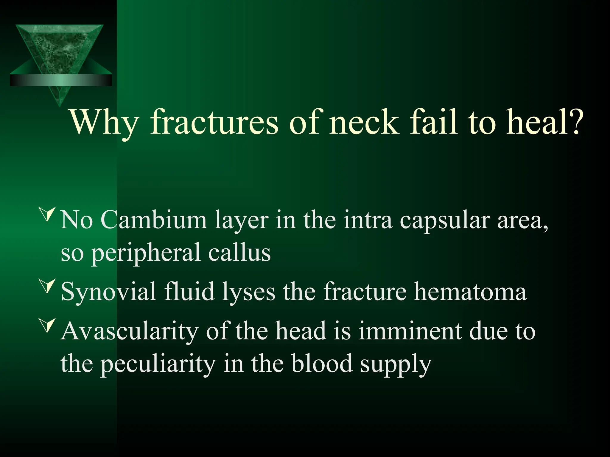 Why fractures of neck fail to heal?
No Cambium layer in the intra capsular area,
so peripheral callus
Synovial fluid lyses the fracture hematoma
Avascularity of the head is imminent due to
the peculiarity in the blood supply
 