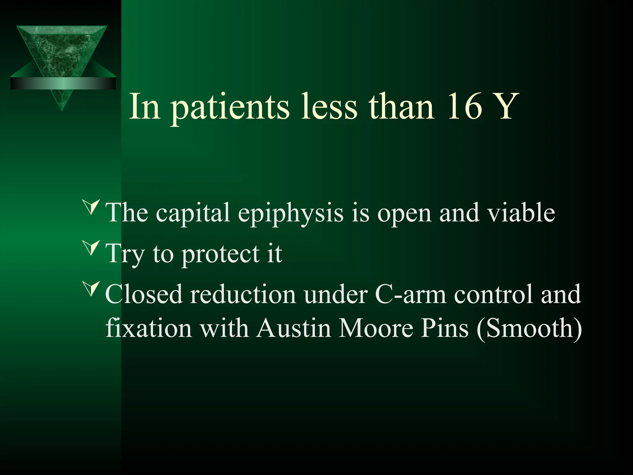 In patients less than 16 Y
The capital epiphysis is open and viable
Try to protect it
Closed reduction under C-arm control and
fixation with Austin Moore Pins (Smooth)
 