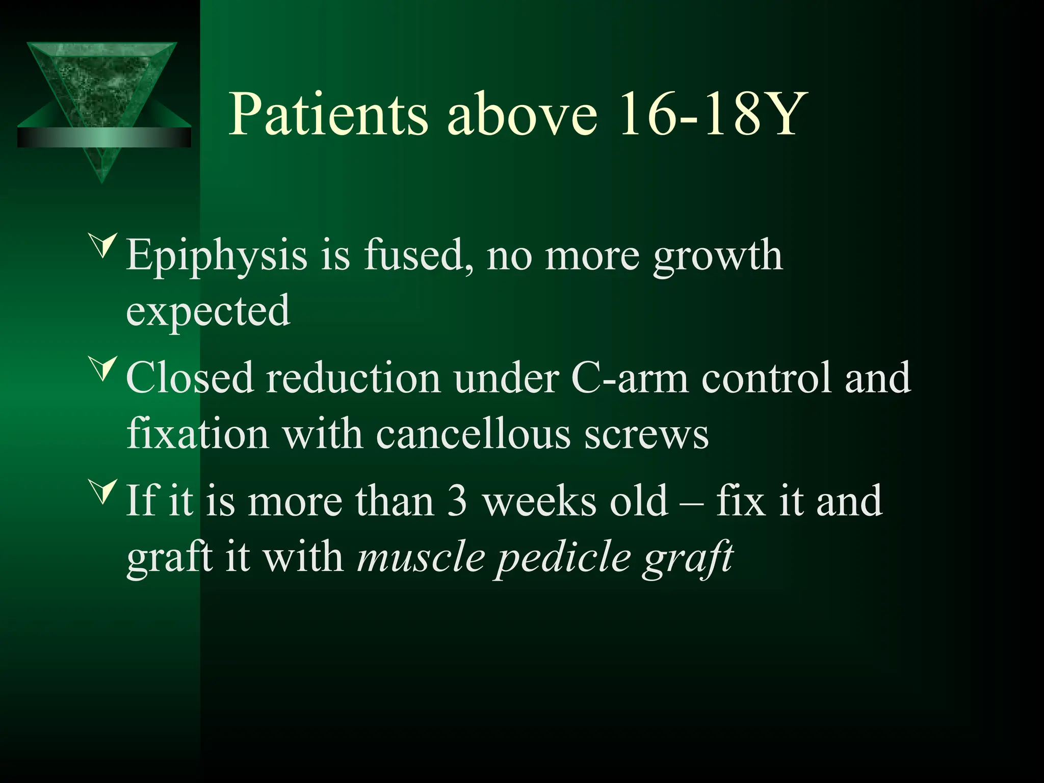 Patients above 16-18Y
Epiphysis is fused, no more growth
expected
Closed reduction under C-arm control and
fixation with cancellous screws
If it is more than 3 weeks old – fix it and
graft it with muscle pedicle graft
 