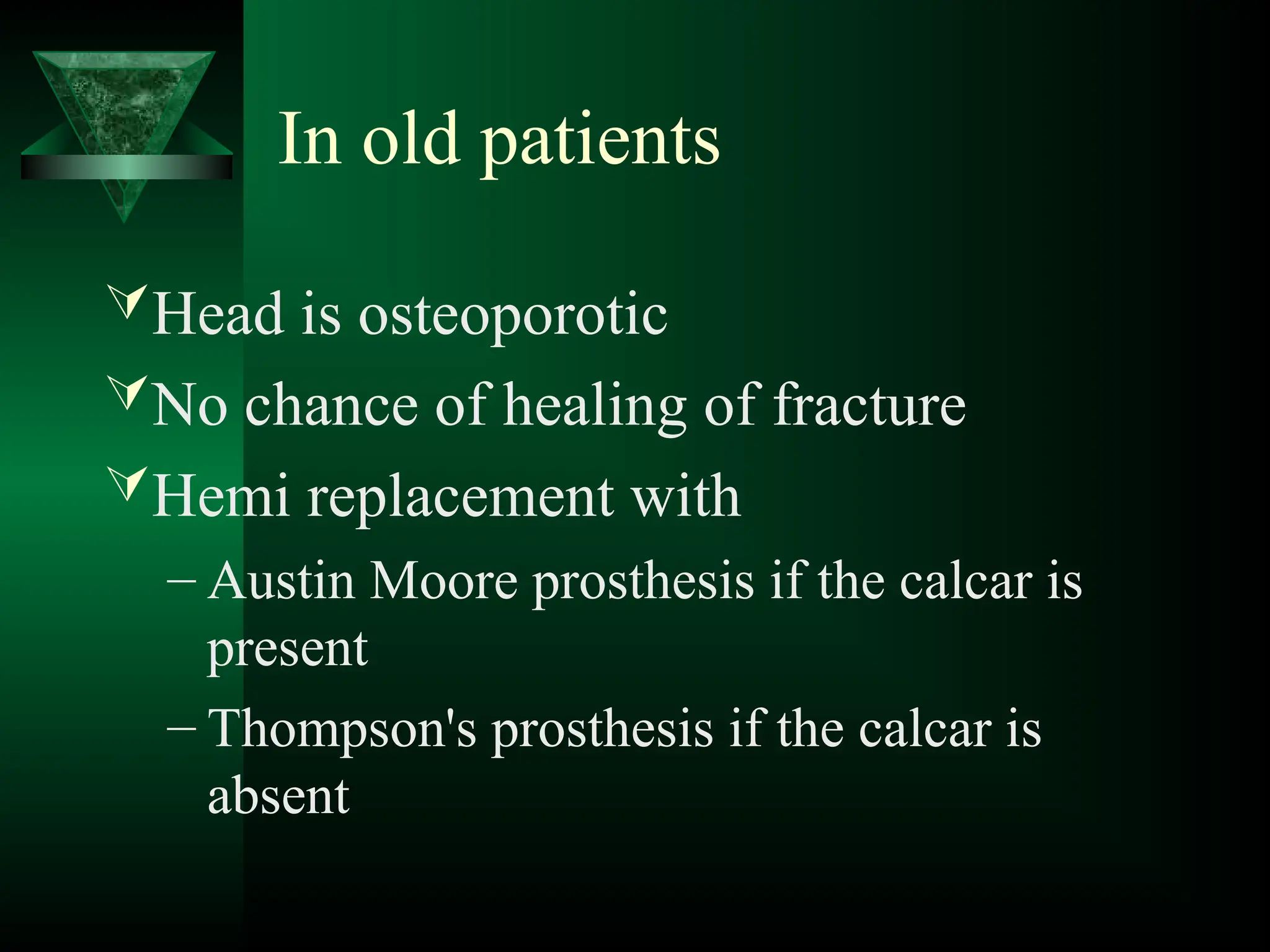 In old patients
Head is osteoporotic
No chance of healing of fracture
Hemi replacement with
– Austin Moore prosthesis if the calcar is
present
– Thompson's prosthesis if the calcar is
absent
 