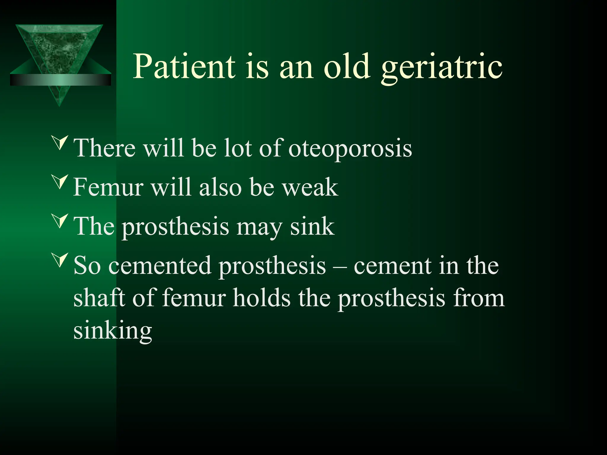 Patient is an old geriatric
There will be lot of oteoporosis
Femur will also be weak
The prosthesis may sink
So cemented prosthesis – cement in the
shaft of femur holds the prosthesis from
sinking
 