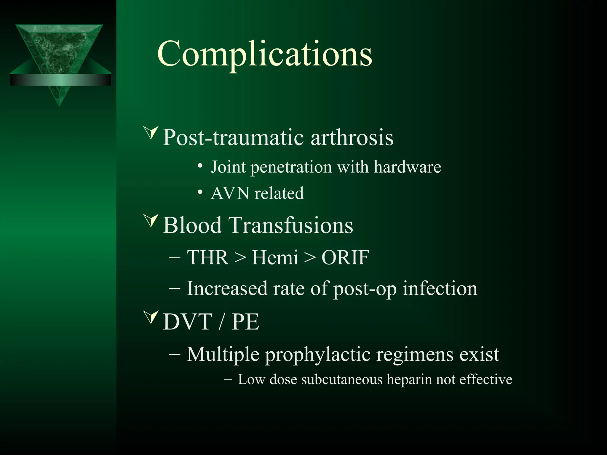 Complications
Post-traumatic arthrosis
• Joint penetration with hardware
• AVN related
Blood Transfusions
– THR > Hemi > ORIF
– Increased rate of post-op infection
DVT / PE
– Multiple prophylactic regimens exist
– Low dose subcutaneous heparin not effective
 