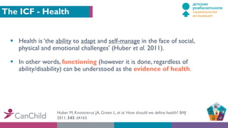The ICF - Health
§ Health is ‘the ability to adapt and self-manage in the face of social,
physical and emotional challenges’ (Huber et al. 2011).
§ In other words, functioning (however it is done, regardless of
ability/disability) can be understood as the evidence of health.
Huber M, Knottnerus JA, Green L, et al. How should we define health? BMJ
2011; 343: d4163.
 