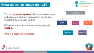 What do we like about the ICF?
• This is a ‘dynamic system’ of inter-connected parts,
and where we start our interventions may be less
important than we used to think
• ICF reminds us to look at/focus on what people
CAN do
• This is a focus on strengths!
Health Issue
BS&F Activity Partn
Environt Personal
 