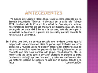 Yo Ivonne del Carmen Flores Ríos, trabajo como docente en  la
Escuela Secundaria Técnica 14 ubicada en la calle Isla Tobago
2824, Jardines de la Cruz en la ciudad de Guadalajara Jalisco,
mis funciones además de ser maestra de matemáticas son, serla
encargada del aula HDT 8 horas a la semana, además de impartir
la materia de tutoría en 4 grupos así que estoy en esta escuela 42
horas clase a la semana.
En 8 años que llevo ya en esta escuela me he dado cuenta que la
mayoría de los alumnos son hijos de padres que trabajan en turno
completo y muchas veces no pueden asistir a los citatorios que se
les envía o muchas veces los padres de familia quisieran estar en
contacto con maestros, asesores de grupo, coordinadores, etc. La
mayoría de las veces que se envía un citatorio es porque se trata
de alumnos de bajó aprovechamiento, y estos no pueden rescatar
las materias porque sus padres no nos dan el apoyo debido a la
falta de comunicación.
 