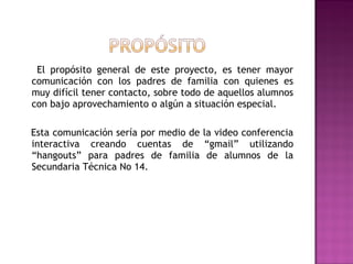 El propósito general de este proyecto, es tener mayor
comunicación con los padres de familia con quienes es
muy difícil tener contacto, sobre todo de aquellos alumnos
con bajo aprovechamiento o algún a situación especial.
Esta comunicación sería por medio de la video conferencia
interactiva creando cuentas de “gmail” utilizando
“hangouts” para padres de familia de alumnos de la
Secundaria Técnica No 14.
 