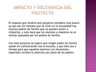 El impacto que tendría este proyecto considero muy bueno
ya que por los tiempos que se viven en la actualidad hay
muchos padres de familia que no pueden asistir a
citatorios, y esto hace que los alumnos y maestros no se
sientan apoyados por los padres de familia.
 
Con este proyecto se espera que ningún padre de familia
quede sin comunicación con la escuela, y que ésta sea a
tiempo para que aquellos alumnos con situaciones
especiales reciban la atención por parte de los padres.
 