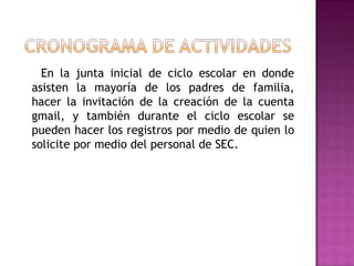 En la junta inicial de ciclo escolar en donde
asisten la mayoría de los padres de familia,
hacer la invitación de la creación de la cuenta
gmail, y también durante el ciclo escolar se
pueden hacer los registros por medio de quien lo
solicite por medio del personal de SEC.
 