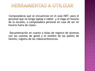 Computadoras que se encuentran en el aula HDT, para el
personal que no tenga laptop o tablet y lo haga en horario
de la escuela, o computadora personal en caso de ser en
horario fuera de clases.
Documentación en cuanto a listas de registro de alumnos
con las cuentas de gmail y el nombre de los padres de
familia, registro de las videoconferencias.
 
