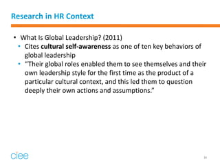 Research in HR Context 
•What Is Global Leadership? (2011) 
•Cites cultural self-awareness as one of ten key behaviors of global leadership 
•“Their global roles enabled them to see themselves and their own leadership style for the first time as the product of a particular cultural context, and this led them to question deeply their own actions and assumptions.” 
16  
