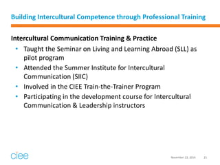 Building Intercultural Competence through Professional Training 
Intercultural Communication Training & Practice 
•Taught the Seminar on Living and Learning Abroad (SLL) as pilot program 
•Attended the Summer Institute for Intercultural Communication (SIIC) 
•Involved in the CIEE Train-the-Trainer Program 
•Participating in the development course for Intercultural Communication & Leadership instructors 
November 23, 2014 
21  