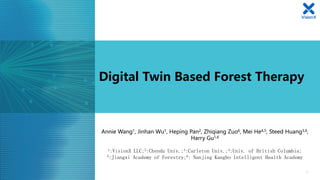 Digital Twin Based Forest Therapy
1
Annie Wang1, Jinhan Wu1, Heping Pan2, Zhiqiang Zuo6, Mei He4,5, Steed Huang3,6,
Harry Gu1,6
1:VisionX LLC;2:Chendu Univ.;3:Carleton Univ.;4:Univ. of British Columbia;
5:Jiangxi Academy of Forestry;6: Nanjing Kangbo Intelligent Health Academy
 