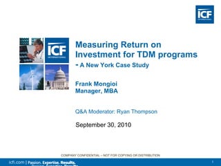 Measuring Return on
                    Investment for TDM programs
                    - A New York Case Study

                    Frank Mongioi
                    Manager, MBA


                    Q&A Moderator: Ryan Thompson

                    September 30, 2010



             COMPANY CONFIDENTIAL – NOT FOR COPYING OR DISTRIBUTION

icfi.com |                                                            1
 