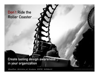 Don’t Ride the
Roller Coaster . . .




Create lasting design awareness
in your organization
@jayeﬀvee	
  	
  	
  	
  	
  @chris.na_xd	
  	
  	
  #madpow	
  	
  	
  #DRRC	
  	
  	
  	
  	
  #UPABoston	
  
@jayeﬀvee	
  @chris.na_xd	
  	
  	
  #madpow	
  	
  	
  #DRTRC	
   #UPABos12	
                                    hCp://www.ﬂickr.com/photos/jclement/2647899239/	
  
 
