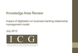 Knowledge Area Review
Impact of digitisation on business banking relationship
management model
July 2012
 
