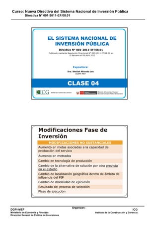 Curso: Nueva Directiva del Sistema Nacional de Inversión Pública
Directiva Nº 001-2011-EF/68.01
DGPI-MEF
Ministerio de Economía y Finanzas
Dirección General de Política de Inversiones
ICG
Instituto de la Construcción y Gerencia
Organizan:
EL SISTEMA NACIONAL DE
INVERSIÓN PÚBLICA
Directiva N° 001-2011-EF/68.01
Publicado mediante Resolución Directorial N° 003-2011-EF/68.01 en
El Peruano el 09 Abril 2011
Expositora:
Dra. Sheilah Miranda Leo
DGPM-MEF
CLASE 04
Instituto de la Construcción y Gerencia Ministerio de Economía y Finanzas
Dirección General de Política de Inversiones
Modificaciones Fase de
Inversión
MODIFICACIONES NO SUSTANCIALES
Aumento en metas asociadas a la capacidad de
producción del servicio
Aumento en metrados
Cambio en tecnología de producción
Cambio de la alternativa de solución por otra prevista
en el estudio
Cambio de locali ación geog áfica dent o de ámbito deCambio de localización geográfica dentro de ámbito de
influencia del PIP
Cambio de modalidad de ejecución
Resultado del proceso de selección
Plazo de ejecución
 