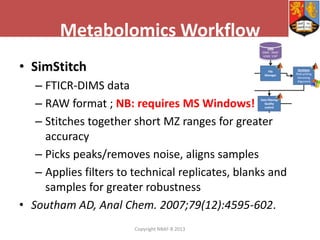 Metabolomics Workflow
• SimStitch
– FTICR-DIMS data
– RAW format ; NB: requires MS Windows!
– Stitches together short MZ ranges for greater
accuracy
– Picks peaks/removes noise, aligns samples
– Applies filters to technical replicates, blanks and
samples for greater robustness
• Southam AD, Anal Chem. 2007;79(12):4595-602.
Copyright NBAF-B 2013

 