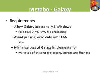 Metabo - Galaxy
• Requirements
– Allow Galaxy access to MS Windows
• for FTICR-DIMS RAW file processing

– Avoid passing large data over LAN
• slow

– Minimise cost of Galaxy implementation
• make use of existing processors, storage and licences

Copyright NBAF-B 2013

 