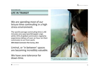 12"
Cultural"intelligence"
OUT*OF*SYNCH*LIVES*
LIFE*IN*TRANSIT*
*
We"are"spending"most"of"our"
leisure"Mme"commuMng"in"a"high"
stress"environment.""
"
The"world"average"commuMng"Mme"is"40"
minutes"one"way"(worldmapper.org);"
while"35%"of"global"commuters"regularly"
experience"delays"of"over"an"hour"on"their"
commutes"to"an"from"work.""
IBM&Global&Commuter&Pain&Survey,&2011&"
"
Liminal,"or"‘in"between’"spaces"
are"becoming"incredibly"valuable."
"
We"have"zero"tolerance"for"
downeMme.*
"
Those)‘between)spaces’)in)our)lives)–)when)we)are)on)the)train,)in)a)cab,)at)an)airport)
–)add)an)extra)£9bn)a)year)to)the)economy)(Britain)on)the)Move,)CBS)Outdoor)&
 
