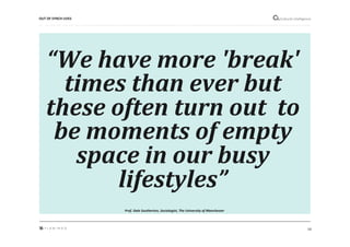 14"
Cultural"intelligence"
“We$have$more$'break'$
times$than$ever$but$
these$often$turn$out$$to$
be$moments$of$empty$
space$in$our$busy$
lifestyles”$
Prof.&Dale&Southerton,&Sociologist,&The&University&of&Manchester&
OUT*OF*SYNCH*LIVES*
 