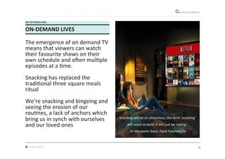 15"
Cultural"intelligence"
OUT*OF*SYNCH*LIVES*
ON6DEMAND*LIVES*
The"emergence"of"on"demand"TV"
means"that"viewers"can"watch"
their"favourite"shows"on"their"
own"schedule"and"ogen"mulMple"
episodes"at"a"Mme.""
"
Snacking"has"replaced"the"
tradiMonal"three"square"meals"
ritual"
"
We’re"snacking"and"bingeing"and"
seeing"the"erosion"of"our"
rouMnes,"a"lack"of"anchors"which"
bring"us"in"synch"with"ourselves"
and"our"loved"ones"
Snacking"will"be"so"ubiquitous,"the"term"‘snacking’"
will"cease"to"exist."It"will"just"be"‘eaMng’."
)Dr)Morgaine)Gaye,)Food)Futurologist))
 