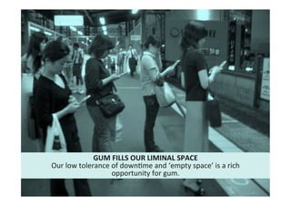 17"
Cultural"intelligence"
GUM*FILLS*OUR*LIMINAL*SPACE*
Our"low"tolerance"of"downMme"and"‘empty"space’"is"a"rich"
opportunity"for"gum.""
 