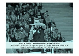 18"
Cultural"intelligence"
GUM*IS*A*PUNCTUATION*IN*OUR*ALWAYS6ON*LIVES*
Gum"injects"a"pause"in"the"day"that"allows"us"to"stop"and"think,"giving"us"a"
greater"feeling"of"control"over"the"cadence"of"life.""
 