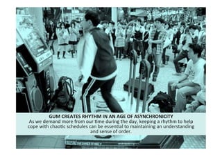 19"
Cultural"intelligence"
GUM*CREATES*RHYTHM*IN*AN*AGE*OF*ASYNCHRONICITY*
As"we"demand"more"from"our"Mme"during"the"day,"keeping"a"rhythm"to"help"
cope"with"chaoMc"schedules"can"be"essenMal"to"maintaining"an"understanding"
and"sense"of"order."
 
