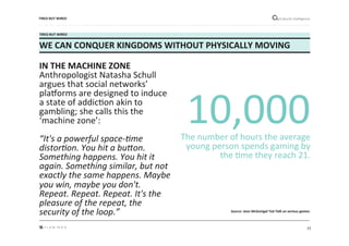 23"
Cultural"intelligence"
TIRED*BUT*WIRED*
WE*CAN*CONQUER*KINGDOMS*WITHOUT*PHYSICALLY*MOVING*
IN*THE*MACHINE*ZONE*
Anthropologist"Natasha"Schull"
argues"that"social"networks’"
plakorms"are"designed"to"induce"
a"state"of"addicMon"akin"to"
gambling;"she"calls"this"the"
‘machine"zone’:""
"
“It's)a)powerful)spaceLSme)
distorSon.)You)hit)a)buUon.)
Something)happens.)You)hit)it)
again.)Something)similar,)but)not)
exactly)the)same)happens.)Maybe)
you)win,)maybe)you)don't.)
Repeat.)Repeat.)Repeat.)It's)the)
pleasure)of)the)repeat,)the)
security)of)the)loop.”)
)
10,000""
The"number"of"hours"the"average"
young"person"spends"gaming"by"
the"Mme"they"reach"21."
"
TIRED*BUT*WIRED*
Source:&Jane&McGonigal&Ted&Talk&on&serious&games.&&
 