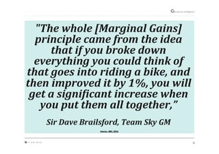 31"
Cultural"intelligence"
"The$whole$[Marginal$Gains]$
principle$came$from$the$idea$
that$if$you$broke$down$
everything$you$could$think$of$
that$goes$into$riding$a$bike,$and$
then$improved$it$by$1%,$you$will$
get$a$signiTicant$increase$when$
you$put$them$all$together,”$
$
Sir$Dave$Brailsford,$Team$Sky$GM$$
Source:&&BBC,&2012&
 