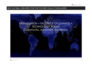 8"
Cultural"intelligence"
BIG GLOBAL DRIVERS FOR THE FUTURE GUM CONSUMERS
URBANISATION + FAST PACE OF CHANGE +
TECHNOLOGY BOOM
Opportunity, dynamism, modernity
 