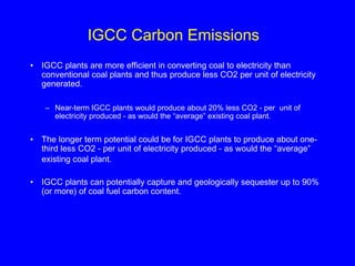 IGCC Carbon Emissions
• IGCC plants are more efficient in converting coal to electricity than
conventional coal plants and thus produce less CO2 per unit of electricity
generated.
– Near-term IGCC plants would produce about 20% less CO2 - per unit of
electricity produced - as would the “average” existing coal plant.
• The longer term potential could be for IGCC plants to produce about one-
third less CO2 - per unit of electricity produced - as would the “average”
existing coal plant.
• IGCC plants can potentially capture and geologically sequester up to 90%
(or more) of coal fuel carbon content.
 