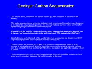 Geologic Carbon Sequestration
• CO2 is today mined, transported and injected into the ground in operations to enhance oil field
recovery.
• CO2 is also removed at some production fields along with hydrogen sulfide gas from natural gas prior
to injection of the natural gas into pipelines. The removed CO2 and hydrogen sulfide are then often
injected into geologic formations for permanent disposal.
• These technologies are today in commercial practice and are essentially the same as would be used
to transport and sequester (geologic injection and containment) CO2 captured at an IGCC plant.
• Statoil’s Sleipner gas field project, off the coast of Norway, is one example of a climate-driven CO2
sequestration project that injects captured CO2 into a saline aquifer.
• Domestic carbon sequestration would likely focus initially on sites where CO2 injection would
enhance oil recovery (as a credit would be earned to reduce costs) or possibly to recover methane
form deep coal beds. Costs of purchasing CO2 for these applications are reported to be about $45/ton
of carbon.
• Longer term sequestration options being explored include binding captured CO2 into a mineral that
would be environmentally stable and that could be readily be disposed.
 