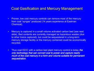Coal Gasification and Mercury Management
• Proven, low cost mercury controls can remove most of the mercury
from coal “syngas” produced (14 years experience at Eastman
Chemical).
• Mercury is captured in a small volume activated carbon bed (see next
slide). Bed contents are currently managed as hazardous wastes (due
to other toxics captured), but could be sequestered in a long-term
mercury storage facility or the mercury contained could be economically
recycled.
• Thus coal IGCC with a carbon bed plant mercury control is today the
only technology that can convert coal to power and capture nearly
much of the coal mercury in a form and volume suitable for permanent
sequestration.
 