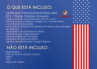 CertificadoInternacionalemitidopela
FCU|FlóridaChristianUniversity.
Aulasconceituaiscom professoresdaFCU,com o
Prof.BobCaspedaBabsonCollege,com VicenteSevilha
ecom RobertoDiasDuarte.
Aulaspráticasutilizandoferramentasinovadorasdemodelagem
denegócios.denegócios.
VisitaguiadaaosbastidoresdaDisney.
VisitaguiadaaoMagicKingdom.
TraduçãoInglêsparaPortuguês.
TransportedohotelparaDisney.
IngressosdeentradaparaoMagicKingdom.
Hospedagem.
Cafédamanhã,almoçoejantar.
Aéreo.
Visto.
Segurodeviagem.
 