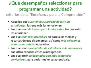 ¿Qué desempeños seleccionar para
programar una actividad?
criterios de la “Enseñanza para la Comprensión”
• Aquellos que susciten la curiosidad de los y las
estudiantes, los que más les emocionen.
• Los que sean de interés para los docentes, los que más
les apasionen.
• Los que sean más accesibles en base a los medios y
recursos de que disponemos, así como más relevantes
para cada contexto educativo.
• Los que sean susceptibles de establecer más conexiones
con otros conocimientos o inteligencias.
• Los que estén relacionados con más contenidos
curriculares, para anclar mejor su aprendizaje.
 